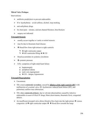 Mitral Valve Prolapse
Interventions:
 antibiotic prophylaxis to prevent endocarditis
 If w/ dysrhythmia – avoid caffeine, alcohol, stop smoking
 anti-arrhythmic drugs
 for chest pain – nitrates, calcium channel blockers, beta blockers
 surgery not indicated
Tricuspid Stenosis
 usually occurs together w/ aortic or mitral stenosis
 may be due to rheumatic heart disease
  blood flow from right atrium to right ventricle
  right ventricular output
  left ventricular filling   CO
 blood accumulates in systemic circulation
  systemic pressure
 S/Sx: symptoms of right-sided heart failure
o hepatomegaly
o peripheral edema
o neck vein engorgement
o  CO – fatigue, hypotension
Tricuspid Regurgitation
 Uncommon
 TR is most commonly secondary, caused by dilation of the right ventricle (RV) with
malfunction of a normal valve, RV dysfunction–induced heart failure (HF), and
pulmonary outflow tract obstruction.
 TR is less commonly primary, due to valvular abnormalities caused by infective
endocarditis in users of illicit IV drugs, blunt chest trauma, rheumatic fever, congenital
defects.
 An insufficient tricuspid valve allows blood to flow back into the right atrium  venous
congestion &  right ventricular output   blood flow towards the lungs
258
 