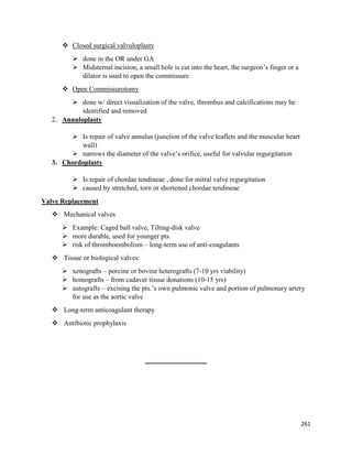  Closed surgical valvuloplasty
 done in the OR under GA
 Midsternal incision, a small hole is cut into the heart, the surgeon’s finger or a
dilator is used to open the commissure
 Open Commissurotomy
 done w/ direct visualization of the valve, thrombus and calcifications may be
identified and removed
2. Annuloplasty
 Is repair of valve annulus (junction of the valve leaflets and the muscular heart
wall)
 narrows the diameter of the valve’s orifice, useful for valvular regurgitation
3. Chordoplasty
 Is repair of chordae tendineae , done for mitral valve regurgitation
 caused by stretched, torn or shortened chordae tendineae
Valve Replacement
 Mechanical valves
 Example: Caged ball valve, Tilting-disk valve
 more durable, used for younger pts.
 risk of thromboembolism – long-term use of anti-coagulants
 Tissue or biological valves:
 xenografts – porcine or bovine heterografts (7-10 yrs viability)
 homografts – from cadaver tissue donations (10-15 yrs)
 autografts – excising the pts.’s own pulmonic valve and portion of pulmonary artery
for use as the aortic valve
 Long-term anticoagulant therapy
 Antibiotic prophylaxis
---------------------------
261
 