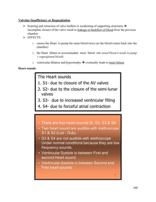 Valvular Insufficiency or Regurgitation
 Scarring and retraction of valve leaflets or weakening of supporting structures 
incomplete closure of the valve result to leakage or backflow of blood from the previous
chamber
 EFFECTS:
o causes the Heart to pump the same blood twice (as the blood comes back into the
chamber)
o the Heart dilates to accommodate more blood (the usual blood it needs to pump
+ regurgitated blood)
o ventricular dilation and hypertrophy  eventually leads to heart failure
Heart sounds
240
 