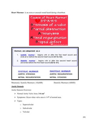Heart Murmur: is an extra or unusual sound heard during a heartbeat.
Mnemonic: Systolic Murmurs ( ASaMR) Diastolic Murmurs (ARMS)
Aortic Stenosis
Aortic Stenosis Overview:
 Normal Aortic Valve Area: 3-4 cm2
 Symptoms: Occur when valve area is 1/4th
of normal area.
 Types:
o Supravalvular
o Subvalvular
o Valvular
241
 
