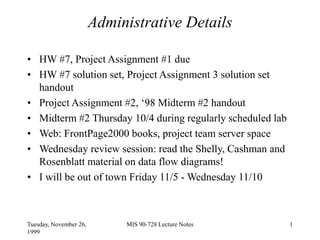 Tuesday, November 26,
1999
MIS 90-728 Lecture Notes 1
Administrative Details
• HW #7, Project Assignment #1 due
• HW #7 solution set, Project Assignment 3 solution set
handout
• Project Assignment #2, ‘98 Midterm #2 handout
• Midterm #2 Thursday 10/4 during regularly scheduled lab
• Web: FrontPage2000 books, project team server space
• Wednesday review session: read the Shelly, Cashman and
Rosenblatt material on data flow diagrams!
• I will be out of town Friday 11/5 - Wednesday 11/10
 