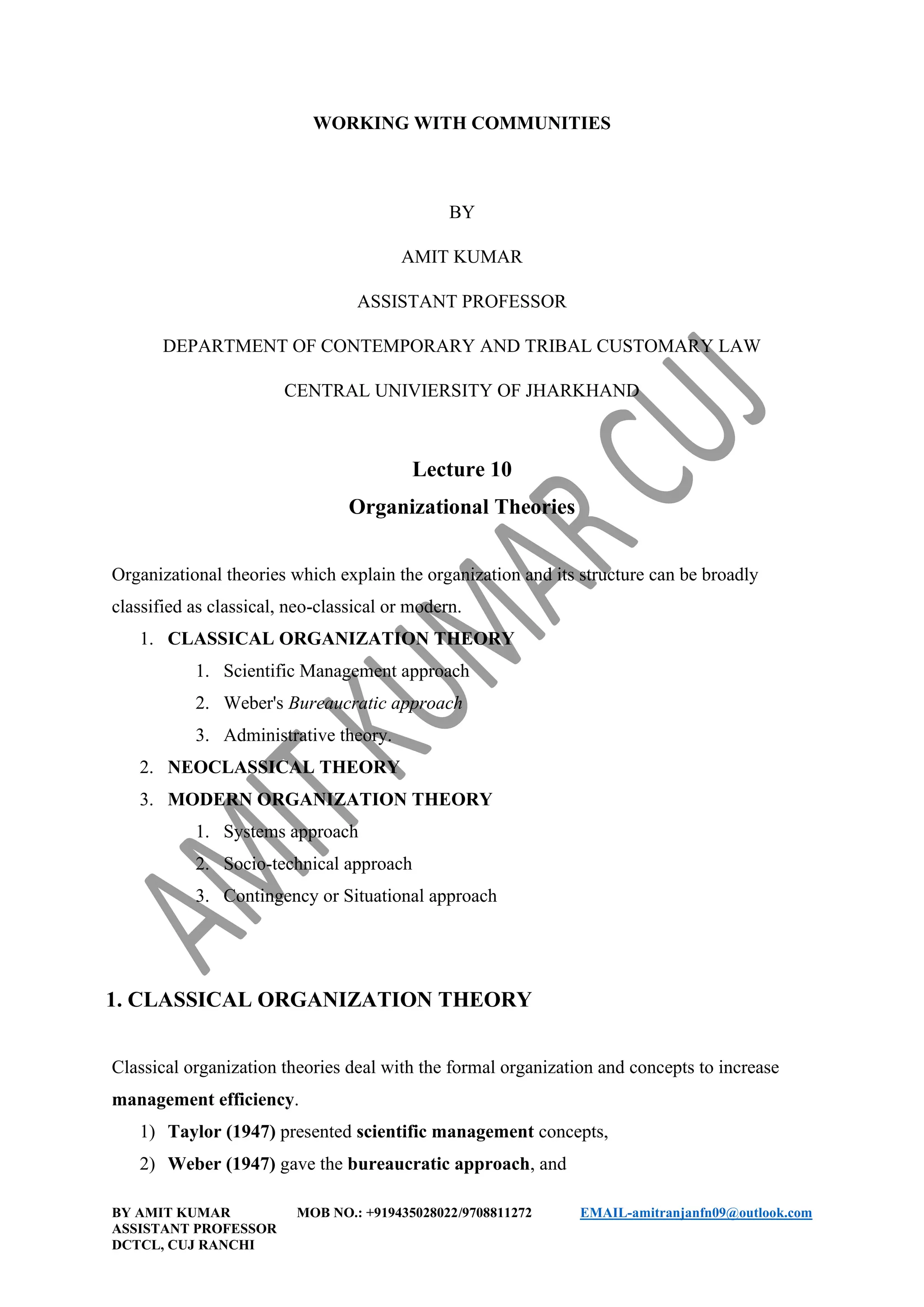 BY AMIT KUMAR MOB NO.: +919435028022/9708811272 EMAIL-amitranjanfn09@outlook.com
ASSISTANT PROFESSOR
DCTCL, CUJ RANCHI
WORKING WITH COMMUNITIES
BY
AMIT KUMAR
ASSISTANT PROFESSOR
DEPARTMENT OF CONTEMPORARY AND TRIBAL CUSTOMARY LAW
CENTRAL UNIVIERSITY OF JHARKHAND
Lecture 10
Organizational Theories
Organizational theories which explain the organization and its structure can be broadly
classified as classical, neo-classical or modern.
1. CLASSICAL ORGANIZATION THEORY
1. Scientific Management approach
2. Weber's Bureaucratic approach
3. Administrative theory.
2. NEOCLASSICAL THEORY
3. MODERN ORGANIZATION THEORY
1. Systems approach
2. Socio-technical approach
3. Contingency or Situational approach
1. CLASSICAL ORGANIZATION THEORY
Classical organization theories deal with the formal organization and concepts to increase
management efficiency.
1) Taylor (1947) presented scientific management concepts,
2) Weber (1947) gave the bureaucratic approach, and
 