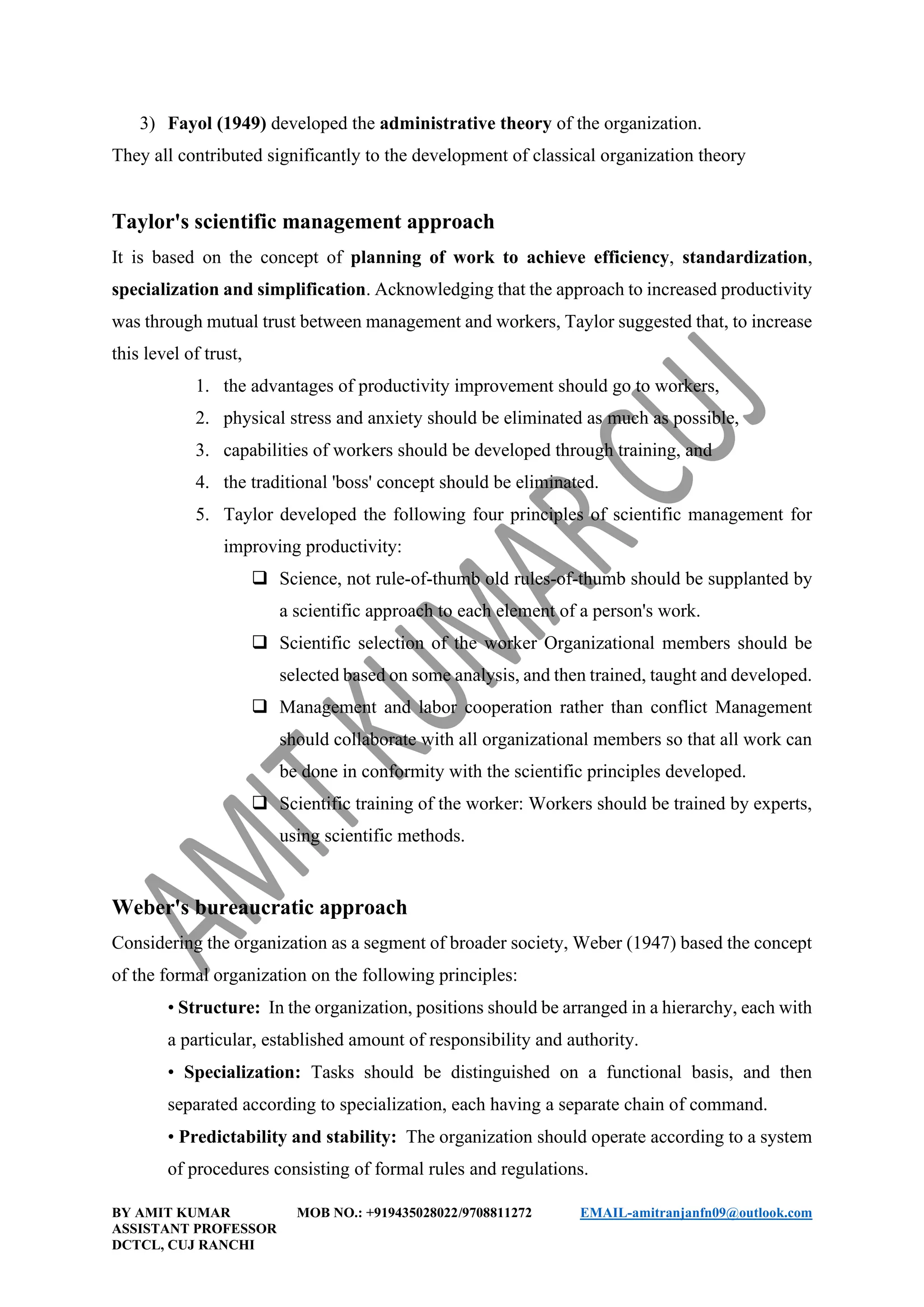 BY AMIT KUMAR MOB NO.: +919435028022/9708811272 EMAIL-amitranjanfn09@outlook.com
ASSISTANT PROFESSOR
DCTCL, CUJ RANCHI
3) Fayol (1949) developed the administrative theory of the organization.
They all contributed significantly to the development of classical organization theory
Taylor's scientific management approach
It is based on the concept of planning of work to achieve efficiency, standardization,
specialization and simplification. Acknowledging that the approach to increased productivity
was through mutual trust between management and workers, Taylor suggested that, to increase
this level of trust,
1. the advantages of productivity improvement should go to workers,
2. physical stress and anxiety should be eliminated as much as possible,
3. capabilities of workers should be developed through training, and
4. the traditional 'boss' concept should be eliminated.
5. Taylor developed the following four principles of scientific management for
improving productivity:
❑ Science, not rule-of-thumb old rules-of-thumb should be supplanted by
a scientific approach to each element of a person's work.
❑ Scientific selection of the worker Organizational members should be
selected based on some analysis, and then trained, taught and developed.
❑ Management and labor cooperation rather than conflict Management
should collaborate with all organizational members so that all work can
be done in conformity with the scientific principles developed.
❑ Scientific training of the worker: Workers should be trained by experts,
using scientific methods.
Weber's bureaucratic approach
Considering the organization as a segment of broader society, Weber (1947) based the concept
of the formal organization on the following principles:
• Structure: In the organization, positions should be arranged in a hierarchy, each with
a particular, established amount of responsibility and authority.
• Specialization: Tasks should be distinguished on a functional basis, and then
separated according to specialization, each having a separate chain of command.
• Predictability and stability: The organization should operate according to a system
of procedures consisting of formal rules and regulations.
 