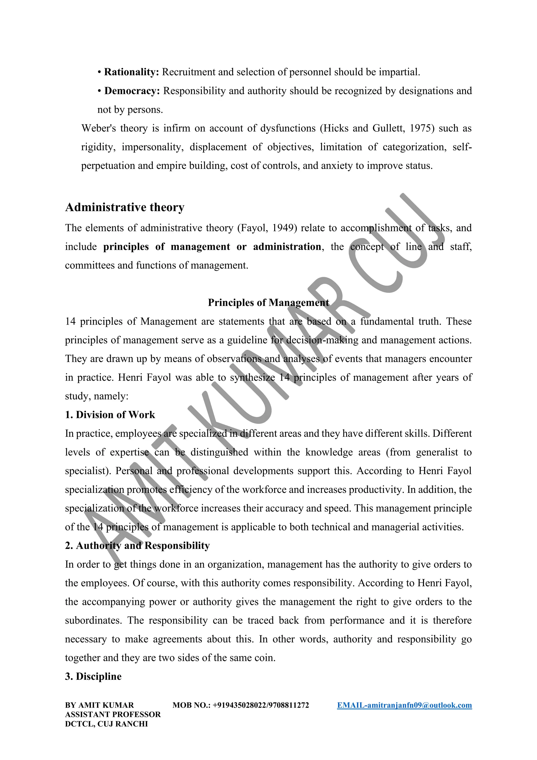 BY AMIT KUMAR MOB NO.: +919435028022/9708811272 EMAIL-amitranjanfn09@outlook.com
ASSISTANT PROFESSOR
DCTCL, CUJ RANCHI
• Rationality: Recruitment and selection of personnel should be impartial.
• Democracy: Responsibility and authority should be recognized by designations and
not by persons.
Weber's theory is infirm on account of dysfunctions (Hicks and Gullett, 1975) such as
rigidity, impersonality, displacement of objectives, limitation of categorization, self-
perpetuation and empire building, cost of controls, and anxiety to improve status.
Administrative theory
The elements of administrative theory (Fayol, 1949) relate to accomplishment of tasks, and
include principles of management or administration, the concept of line and staff,
committees and functions of management.
Principles of Management
14 principles of Management are statements that are based on a fundamental truth. These
principles of management serve as a guideline for decision-making and management actions.
They are drawn up by means of observations and analyses of events that managers encounter
in practice. Henri Fayol was able to synthesize 14 principles of management after years of
study, namely:
1. Division of Work
In practice, employees are specialized in different areas and they have different skills. Different
levels of expertise can be distinguished within the knowledge areas (from generalist to
specialist). Personal and professional developments support this. According to Henri Fayol
specialization promotes efficiency of the workforce and increases productivity. In addition, the
specialization of the workforce increases their accuracy and speed. This management principle
of the 14 principles of management is applicable to both technical and managerial activities.
2. Authority and Responsibility
In order to get things done in an organization, management has the authority to give orders to
the employees. Of course, with this authority comes responsibility. According to Henri Fayol,
the accompanying power or authority gives the management the right to give orders to the
subordinates. The responsibility can be traced back from performance and it is therefore
necessary to make agreements about this. In other words, authority and responsibility go
together and they are two sides of the same coin.
3. Discipline
 