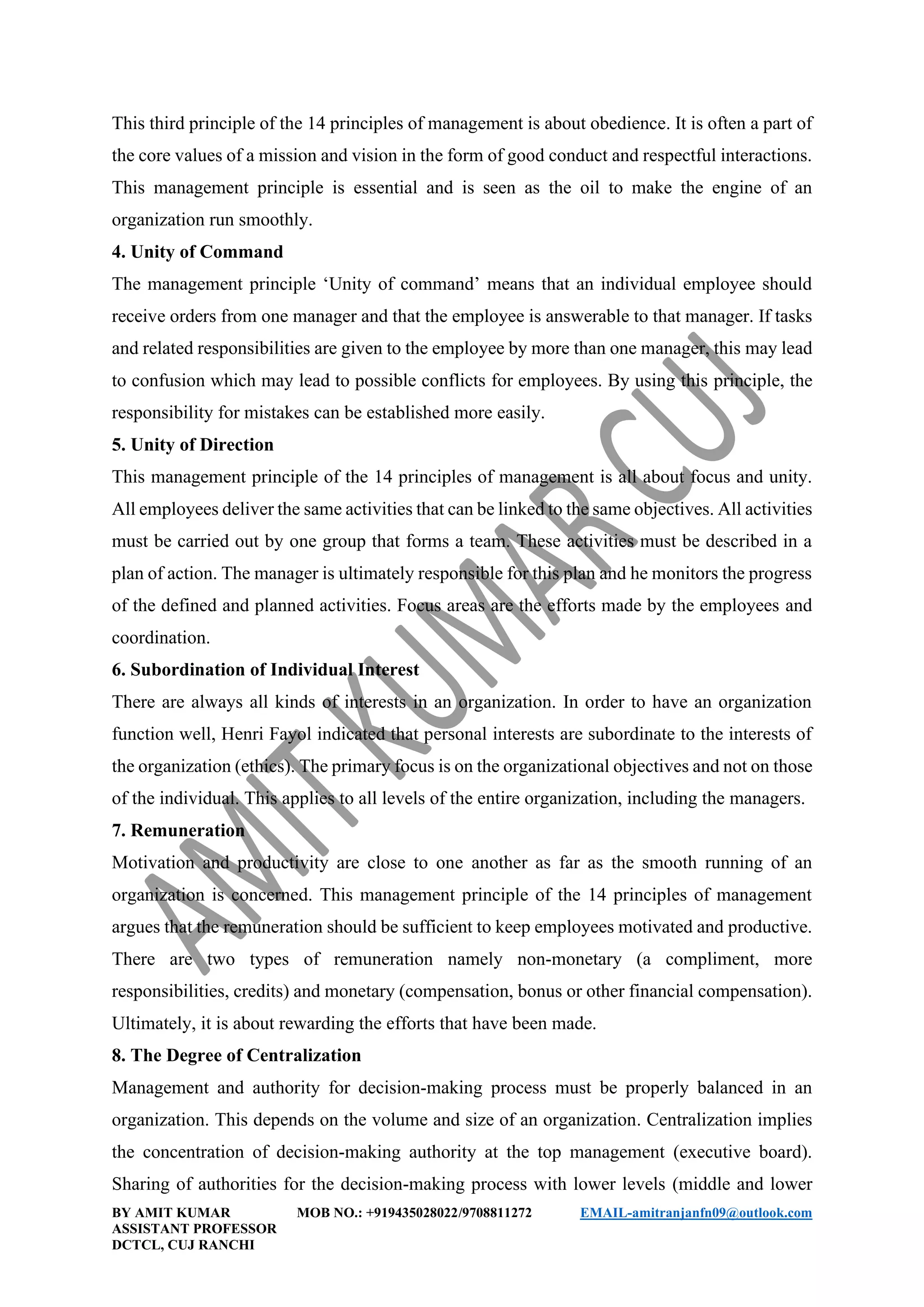 BY AMIT KUMAR MOB NO.: +919435028022/9708811272 EMAIL-amitranjanfn09@outlook.com
ASSISTANT PROFESSOR
DCTCL, CUJ RANCHI
This third principle of the 14 principles of management is about obedience. It is often a part of
the core values of a mission and vision in the form of good conduct and respectful interactions.
This management principle is essential and is seen as the oil to make the engine of an
organization run smoothly.
4. Unity of Command
The management principle ‘Unity of command’ means that an individual employee should
receive orders from one manager and that the employee is answerable to that manager. If tasks
and related responsibilities are given to the employee by more than one manager, this may lead
to confusion which may lead to possible conflicts for employees. By using this principle, the
responsibility for mistakes can be established more easily.
5. Unity of Direction
This management principle of the 14 principles of management is all about focus and unity.
All employees deliver the same activities that can be linked to the same objectives. All activities
must be carried out by one group that forms a team. These activities must be described in a
plan of action. The manager is ultimately responsible for this plan and he monitors the progress
of the defined and planned activities. Focus areas are the efforts made by the employees and
coordination.
6. Subordination of Individual Interest
There are always all kinds of interests in an organization. In order to have an organization
function well, Henri Fayol indicated that personal interests are subordinate to the interests of
the organization (ethics). The primary focus is on the organizational objectives and not on those
of the individual. This applies to all levels of the entire organization, including the managers.
7. Remuneration
Motivation and productivity are close to one another as far as the smooth running of an
organization is concerned. This management principle of the 14 principles of management
argues that the remuneration should be sufficient to keep employees motivated and productive.
There are two types of remuneration namely non-monetary (a compliment, more
responsibilities, credits) and monetary (compensation, bonus or other financial compensation).
Ultimately, it is about rewarding the efforts that have been made.
8. The Degree of Centralization
Management and authority for decision-making process must be properly balanced in an
organization. This depends on the volume and size of an organization. Centralization implies
the concentration of decision-making authority at the top management (executive board).
Sharing of authorities for the decision-making process with lower levels (middle and lower
 