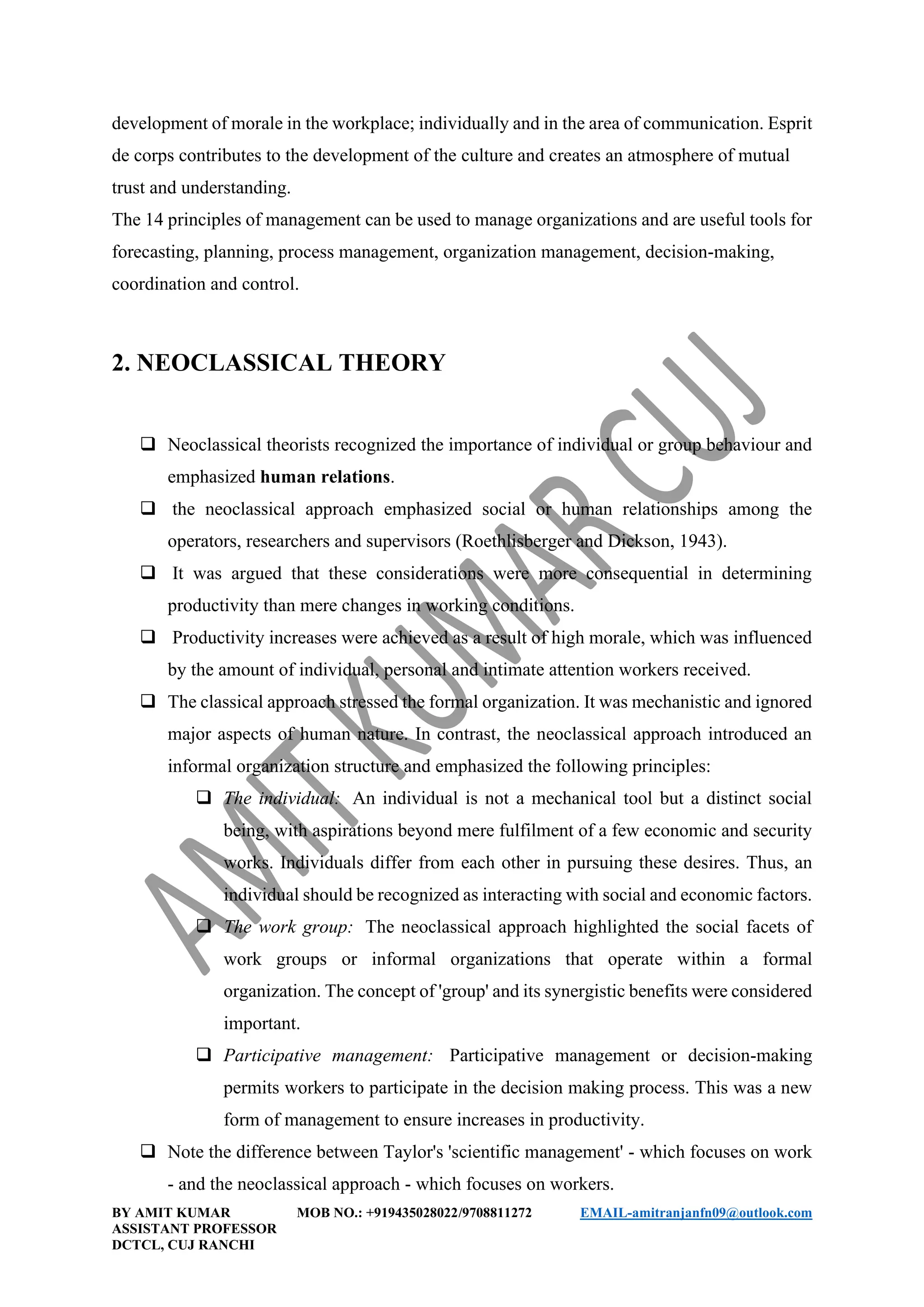 BY AMIT KUMAR MOB NO.: +919435028022/9708811272 EMAIL-amitranjanfn09@outlook.com
ASSISTANT PROFESSOR
DCTCL, CUJ RANCHI
development of morale in the workplace; individually and in the area of communication. Esprit
de corps contributes to the development of the culture and creates an atmosphere of mutual
trust and understanding.
The 14 principles of management can be used to manage organizations and are useful tools for
forecasting, planning, process management, organization management, decision-making,
coordination and control.
2. NEOCLASSICAL THEORY
❑ Neoclassical theorists recognized the importance of individual or group behaviour and
emphasized human relations.
❑ the neoclassical approach emphasized social or human relationships among the
operators, researchers and supervisors (Roethlisberger and Dickson, 1943).
❑ It was argued that these considerations were more consequential in determining
productivity than mere changes in working conditions.
❑ Productivity increases were achieved as a result of high morale, which was influenced
by the amount of individual, personal and intimate attention workers received.
❑ The classical approach stressed the formal organization. It was mechanistic and ignored
major aspects of human nature. In contrast, the neoclassical approach introduced an
informal organization structure and emphasized the following principles:
❑ The individual: An individual is not a mechanical tool but a distinct social
being, with aspirations beyond mere fulfilment of a few economic and security
works. Individuals differ from each other in pursuing these desires. Thus, an
individual should be recognized as interacting with social and economic factors.
❑ The work group: The neoclassical approach highlighted the social facets of
work groups or informal organizations that operate within a formal
organization. The concept of 'group' and its synergistic benefits were considered
important.
❑ Participative management: Participative management or decision-making
permits workers to participate in the decision making process. This was a new
form of management to ensure increases in productivity.
❑ Note the difference between Taylor's 'scientific management' - which focuses on work
- and the neoclassical approach - which focuses on workers.
 