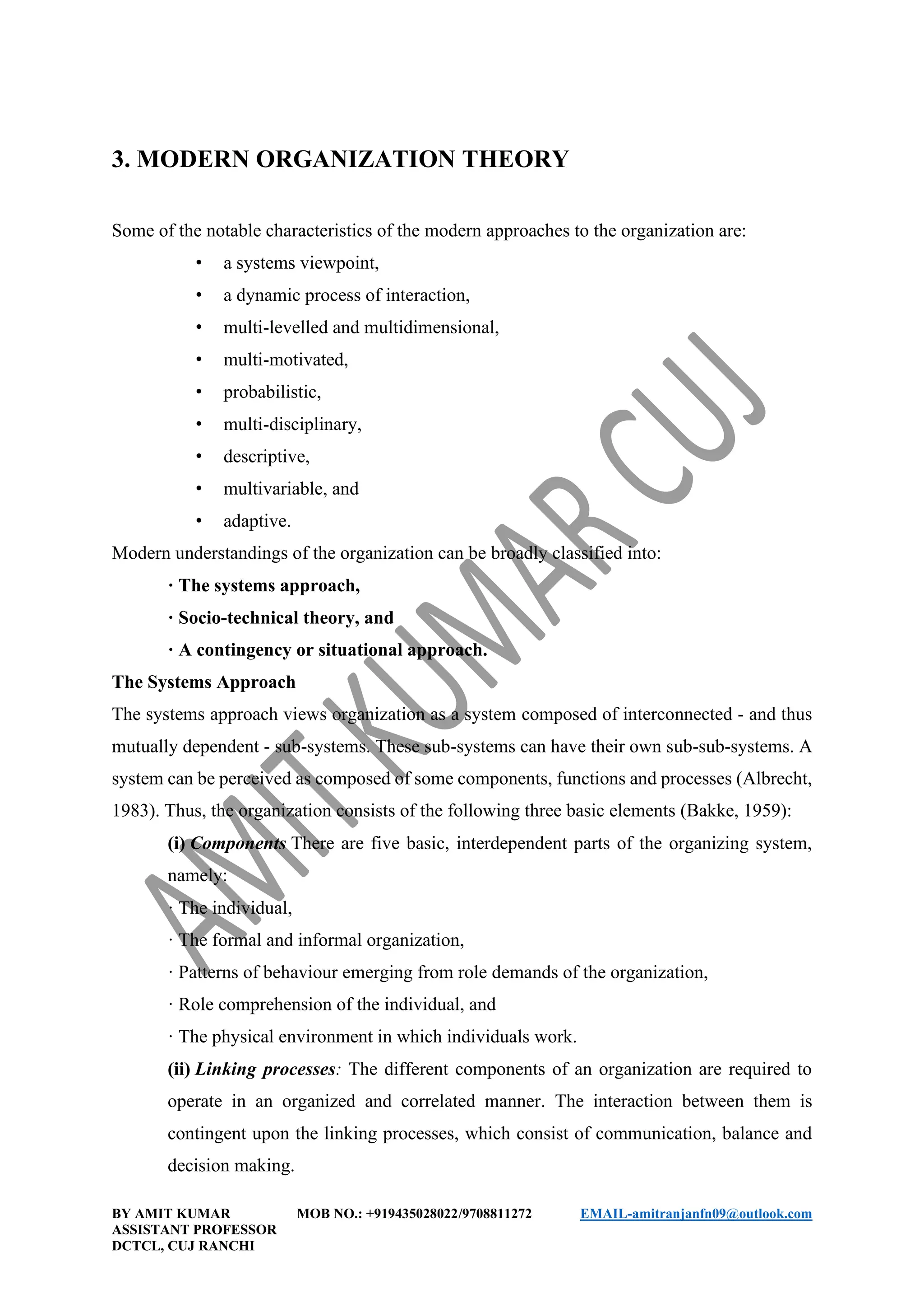 BY AMIT KUMAR MOB NO.: +919435028022/9708811272 EMAIL-amitranjanfn09@outlook.com
ASSISTANT PROFESSOR
DCTCL, CUJ RANCHI
3. MODERN ORGANIZATION THEORY
Some of the notable characteristics of the modern approaches to the organization are:
• a systems viewpoint,
• a dynamic process of interaction,
• multi-levelled and multidimensional,
• multi-motivated,
• probabilistic,
• multi-disciplinary,
• descriptive,
• multivariable, and
• adaptive.
Modern understandings of the organization can be broadly classified into:
· The systems approach,
· Socio-technical theory, and
· A contingency or situational approach.
The Systems Approach
The systems approach views organization as a system composed of interconnected - and thus
mutually dependent - sub-systems. These sub-systems can have their own sub-sub-systems. A
system can be perceived as composed of some components, functions and processes (Albrecht,
1983). Thus, the organization consists of the following three basic elements (Bakke, 1959):
(i) Components There are five basic, interdependent parts of the organizing system,
namely:
· The individual,
· The formal and informal organization,
· Patterns of behaviour emerging from role demands of the organization,
· Role comprehension of the individual, and
· The physical environment in which individuals work.
(ii) Linking processes: The different components of an organization are required to
operate in an organized and correlated manner. The interaction between them is
contingent upon the linking processes, which consist of communication, balance and
decision making.
 