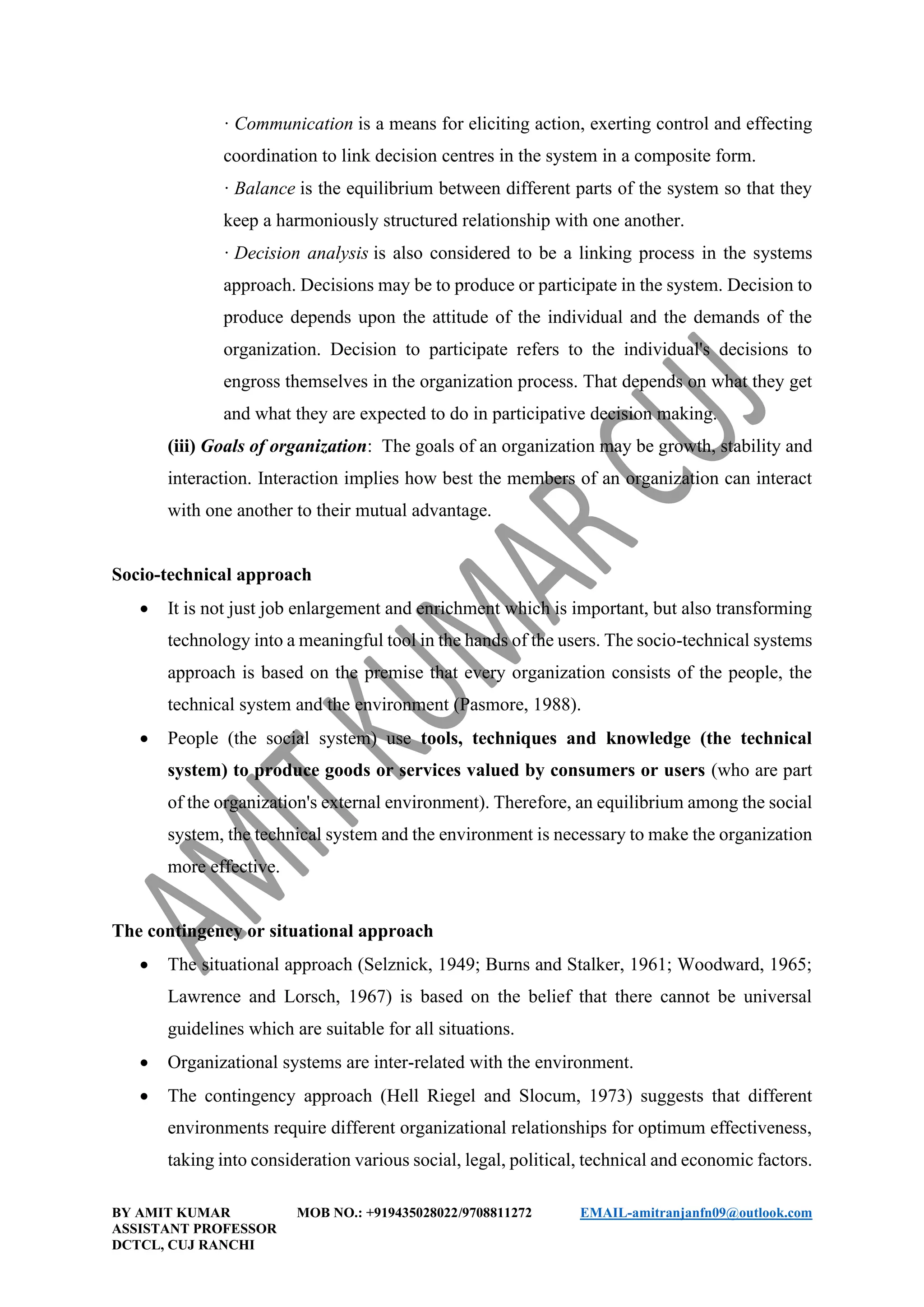BY AMIT KUMAR MOB NO.: +919435028022/9708811272 EMAIL-amitranjanfn09@outlook.com
ASSISTANT PROFESSOR
DCTCL, CUJ RANCHI
· Communication is a means for eliciting action, exerting control and effecting
coordination to link decision centres in the system in a composite form.
· Balance is the equilibrium between different parts of the system so that they
keep a harmoniously structured relationship with one another.
· Decision analysis is also considered to be a linking process in the systems
approach. Decisions may be to produce or participate in the system. Decision to
produce depends upon the attitude of the individual and the demands of the
organization. Decision to participate refers to the individual's decisions to
engross themselves in the organization process. That depends on what they get
and what they are expected to do in participative decision making.
(iii) Goals of organization: The goals of an organization may be growth, stability and
interaction. Interaction implies how best the members of an organization can interact
with one another to their mutual advantage.
Socio-technical approach
• It is not just job enlargement and enrichment which is important, but also transforming
technology into a meaningful tool in the hands of the users. The socio-technical systems
approach is based on the premise that every organization consists of the people, the
technical system and the environment (Pasmore, 1988).
• People (the social system) use tools, techniques and knowledge (the technical
system) to produce goods or services valued by consumers or users (who are part
of the organization's external environment). Therefore, an equilibrium among the social
system, the technical system and the environment is necessary to make the organization
more effective.
The contingency or situational approach
• The situational approach (Selznick, 1949; Burns and Stalker, 1961; Woodward, 1965;
Lawrence and Lorsch, 1967) is based on the belief that there cannot be universal
guidelines which are suitable for all situations.
• Organizational systems are inter-related with the environment.
• The contingency approach (Hell Riegel and Slocum, 1973) suggests that different
environments require different organizational relationships for optimum effectiveness,
taking into consideration various social, legal, political, technical and economic factors.
 