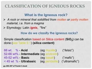 CLASSIFICATION OF IGNEOUS ROCKS

                        What is the Igneous rock?
 A rock or mineral that solidified from molten or partly molten
  material, i.e. from a magma
 Etymology: Latin ignis, ''fire”
                   How do we classify the igneous rocks?
Simple classification based on Silica content (SiO2) can be
done (see Table 9.1) (silica content)

66 wt. % - Acid          (eg rhyolite)  (“felsic”)
52-66 wt% - Intermediate (eg andesite)
45-52 wt% - Basic        (eg basalt)    (“mafic”)
< 45 wt % - Ultrabasic (eg peridotite) (“ultramafic”)
pp.395-397 of Fowler’s book
 