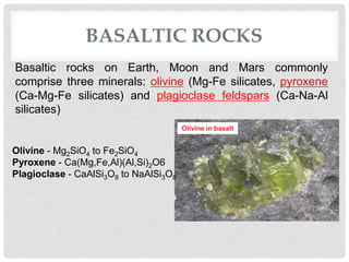 BASALTIC ROCKS
Basaltic rocks on Earth, Moon and Mars commonly
comprise three minerals: olivine (Mg-Fe silicates, pyroxene
(Ca-Mg-Fe silicates) and plagioclase feldspars (Ca-Na-Al
silicates)
                                       Olivine in basalt


Olivine - Mg2SiO4 to Fe2SiO4
Pyroxene - Ca(Mg,Fe,Al)(Al,Si)2O6
Plagioclase - CaAlSi3O8 to NaAlSi3O8
 