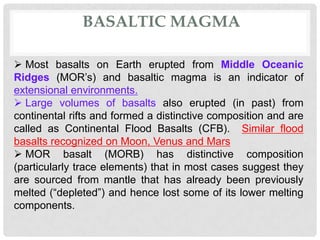 BASALTIC MAGMA

 Most basalts on Earth erupted from Middle Oceanic
Ridges (MOR’s) and basaltic magma is an indicator of
extensional environments.
 Large volumes of basalts also erupted (in past) from
continental rifts and formed a distinctive composition and are
called as Continental Flood Basalts (CFB). Similar flood
basalts recognized on Moon, Venus and Mars
 MOR basalt (MORB) has distinctive composition
(particularly trace elements) that in most cases suggest they
are sourced from mantle that has already been previously
melted (“depleted”) and hence lost some of its lower melting
components.
 