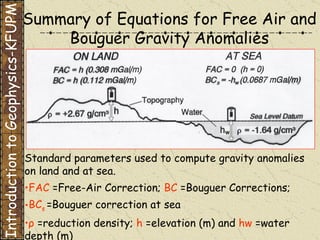 Summary of Equations for Free Air and Bouguer Gravity Anomalies Standard parameters used to compute gravity anomalies on land and at sea.   FAC  =Free-Air Correction;   BC  =Bouguer Corrections;   BC s  =Bouguer correction at sea   ρ   =reduction density;   h  =elevation (m)   and   hw  =water   depth (m) Introduction to Geophysics-KFUPM 