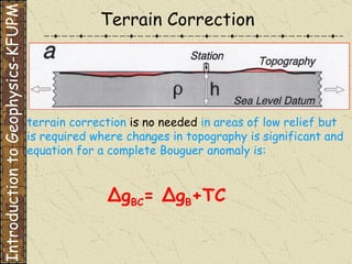Terrain Correction Introduction to Geophysics-KFUPM Δ g BC =  Δ g B +TC terrain correction  is no needed  in areas of low relief but   is required where changes in topography is significant and equation for a complete Bouguer anomaly is: 