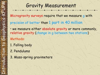 Microgravity surveys  require that we measure  g  with precision of better  than  1 part in 40 million •  we measure either  absolute gravity  or more commonly,  relative gravity  ( change in g between two stations ) Methods: 1. Falling body 2. Pendulums 3. Mass-spring gravimeters Gravity Measurement Introduction to Geophysics-KFUPM 