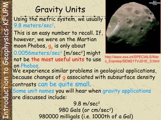 Using the metric system, we usually think of   g   as being  9.8 meters/sec 2 . This is an easy number to recall. If, however, we were on the Martian moon Phobos,   g p   is only about  0.0056meters/sec 2  [m/sec 2 ] might not be  the most useful units  to use on  Phobos. Some unit names  you will hear when  gravity applications  are discussed include:  9.8 m/sec 2 980 Gals (or cm/sec 2 ) 980000 milligals (i.e. 1000th of a Gal) We experience similar problems in geological applications, because changes of   g  associated with subsurface density contrasts  can be quite small . Gravity Units http://www.esa.int/SPECIALS/Mars_Express/SEM21TVJD1E_0.html Introduction to Geophysics-KFUPM 
