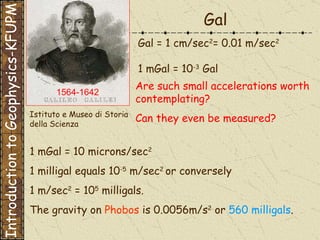 1 mGal = 10 microns/sec 2   1 milligal equals 10 -5  m/sec 2  or conversely  1 m/sec 2  = 10 5  milligals. The gravity on   Phobos  is 0.0056m/s 2  or  560 milligals . Are such small accelerations worth contemplating?  Can they even be measured? Gal Gal = 1 cm/sec 2 = 0.01 m/sec 2 1 mGal = 10 -3  Gal Istituto e Museo di Storia della Scienza   Introduction to Geophysics-KFUPM 1564-1642  