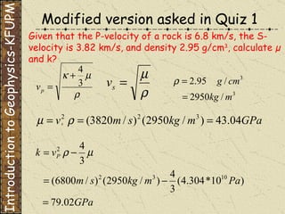 Given that the P-velocity of a rock is 6.8 km/s, the S-velocity is 3.82 km/s, and density 2.95 g/cm 3 , calculate µ and k?   Introduction to Geophysics-KFUPM Modified version asked in Quiz 1 
