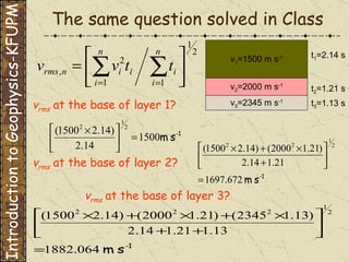 The same question solved in Class v 1 =1500 m s -1 v 2 =2000 m s -1 v 3 =2345 m s -1 t 1 =2.14 s t 2 =1.21 s t 3 =1.13 s v rms  at the base of layer 3? Introduction to Geophysics-KFUPM v rms  at the base of layer 1? v rms  at the base of layer 2? 