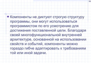 10
Компоненты не диктуют строгую структуру
программы, они могут использоваться
программистом по его усмотрению для
достижения поставленной цели. Благодаря
своей многофункциональной внутренней
архитектуре, основанной на использовании
свойств и событий, компоненты можно
гораздо гибче адаптировать к требованиям
той или иной задачи.
 