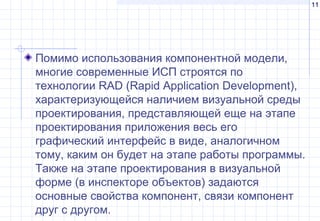 11
Помимо использования компонентной модели,
многие современные ИСП строятся по
технологии RAD (Rapid Application Development),
характеризующейся наличием визуальной среды
проектирования, представляющей еще на этапе
проектирования приложения весь его
графический интерфейс в виде, аналогичном
тому, каким он будет на этапе работы программы.
Также на этапе проектирования в визуальной
форме (в инспекторе объектов) задаются
основные свойства компонент, связи компонент
друг с другом.
 
