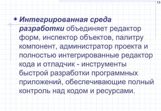 13
Интегрированная среда
разработки объединяет редактор
форм, инспектор объектов, палитру
компонент, администратор проекта и
полностью интегрированные редактор
кода и отладчик - инструменты
быстрой разработки программных
приложений, обеспечивающие полный
контроль над кодом и ресурсами.
 