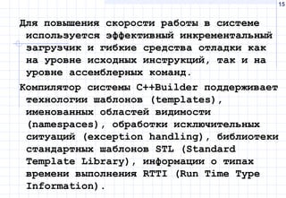 15
Для повышения скорости работы в системе
используется эффективный инкрементальный
загрузчик и гибкие средства отладки как
на уровне исходных инструкций, так и на
уровне ассемблерных команд.
Компилятор системы С++Builder поддерживает
технологии шаблонов (templates),
именованных областей видимости
(namespaces), обработки исключительных
ситуаций (exception handling), библиотеки
стандартных шаблонов STL (Standard
Template Library), информации о типах
времени выполнения RTTI (Run Time Type
Information).
 