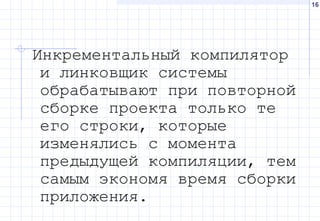16
Инкрементальный компилятор
и линковщик системы
обрабатывают при повторной
сборке проекта только те
его строки, которые
изменялись с момента
предыдущей компиляции, тем
самым экономя время сборки
приложения.
 