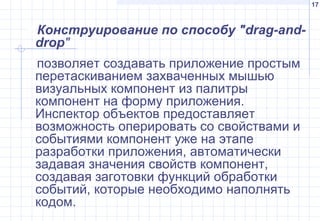 17
Конструирование по способу "drag-and-
drop"
позволяет создавать приложение простым
перетаскиванием захваченных мышью
визуальных компонент из палитры
компонент на форму приложения.
Инспектор объектов предоставляет
возможность оперировать со свойствами и
событиями компонент уже на этапе
разработки приложения, автоматически
задавая значения свойств компонент,
создавая заготовки функций обработки
событий, которые необходимо наполнять
кодом.
 
