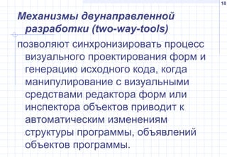 18
Механизмы двунаправленной
разработки (two-way-tools)
позволяют синхронизировать процесс
визуального проектирования форм и
генерацию исходного кода, когда
манипулирование с визуальными
средствами редактора форм или
инспектора объектов приводит к
автоматическим изменениям
структуры программы, объявлений
объектов программы.
 