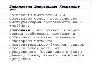 19
Библиотека Визуальных Компонент
VCL.
Компоненты библиотеки VCL
составляют основу программного
инструментария программиста на С+
+Builder.
Компонент – это объект, который
своими свойствами, методами и
событиями описывает поведение
некоторого элемента
пользовательского (кнопка, список
строк в окне, меню) или
программного (соединение с базой
данных, сокет, таймер) интерфейса
программы.
 