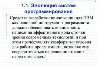 2
1.1. Эволюция систем
программирования
Средства разработки приложений для ЭВМ
как основной инструмент программиста
должны обеспечивать возможность
написания эффективного кода с точки
зрения современных технологий и при
этом предоставлять комфортные условия
для работы программиста, позволяя ему
сосредоточиться на решении стоящих
перед ним задач./
 