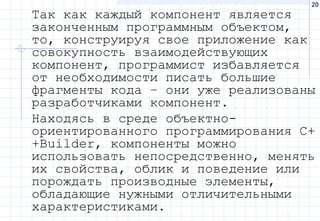 20
Так как каждый компонент является
законченным программным объектом,
то, конструируя свое приложение как
совокупность взаимодействующих
компонент, программист избавляется
от необходимости писать большие
фрагменты кода – они уже реализованы
разработчиками компонент.
Находясь в среде объектно-
ориентированного программирования C+
+Builder, компоненты можно
использовать непосредственно, менять
их свойства, облик и поведение или
порождать производные элементы,
обладающие нужными отличительными
характеристиками.
 