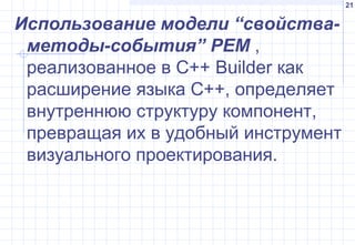 21
Использование модели “свойства-
методы-события” PEM ,
реализованное в С++ Builder как
расширение языка С++, определяет
внутреннюю структуру компонент,
превращая их в удобный инструмент
визуального проектирования.
 