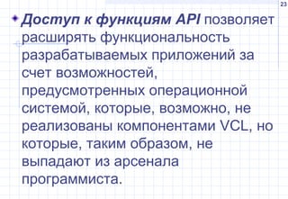 23
Доступ к функциям API позволяет
расширять функциональность
разрабатываемых приложений за
счет возможностей,
предусмотренных операционной
системой, которые, возможно, не
реализованы компонентами VCL, но
которые, таким образом, не
выпадают из арсенала
программиста.
 