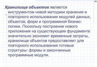 24
Хранилище объектов является
инструментом новой методики хранения и
повторного использования модулей данных,
объектов, форм и программной бизнес-
логики. Поскольку построение нового
приложения на существующем фундаменте
значительно экономит временные затраты,
хранилище объектов предоставляет для
повторного использования готовые
структуры: формы и законченные
программные модули.
 