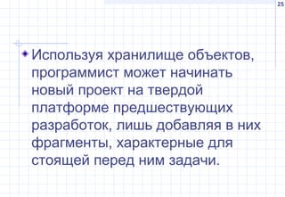 25
Используя хранилище объектов,
программист может начинать
новый проект на твердой
платформе предшествующих
разработок, лишь добавляя в них
фрагменты, характерные для
стоящей перед ним задачи.
 