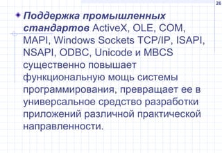 26
Поддержка промышленных
стандартов ActiveX, OLE, СОМ,
MAPI, Windows Sockets TCP/IP, ISAPI,
NSAPI, ODBC, Unicode и MBCS
существенно повышает
функциональную мощь системы
программирования, превращает ее в
универсальное средство разработки
приложений различной практической
направленности.
 