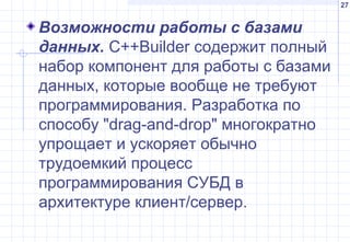 27
Возможности работы с базами
данных. С++Builder содержит полный
набор компонент для работы с базами
данных, которые вообще не требуют
программирования. Разработка по
способу "drag-and-drop" многократно
упрощает и ускоряет обычно
трудоемкий процесс
программирования СУБД в
архитектуре клиент/сервер.
 