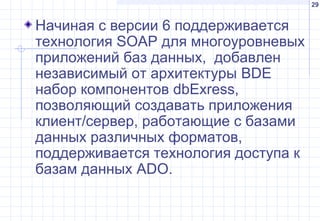 29
Начиная с версии 6 поддерживается
технология SOAP для многоуровневых
приложений баз данных, добавлен
независимый от архитектуры BDE
набор компонентов dbExress,
позволяющий создавать приложения
клиент/сервер, работающие с базами
данных различных форматов,
поддерживается технология доступа к
базам данных ADO.
 