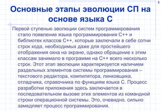 3
Основные этапы эволюции СП на
основе языка С
Первой ступенью эволюции систем программирования
стало появление языка программирования C++ и
библиотек классов C++, которые заключали в себе сотни
строк кода, необходимых даже для простейшего
отображения окна на экране, однако обращение к этим
классам занимало в программе на C++ всего несколько
строк. Этот этап эволюции характеризуется наличием
раздельных элементов системы программирования –
текстового редактора, компилятора, линковщика,
отладчика, справочника по функциям языка С. Процесс
разработки приложения здесь заключается в
последовательном вызове этих элементов из командной
строки операционной системы. Это, очевидно, сильно
замедляет процесс программирования.
 
