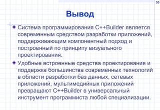30
Вывод
Система программирования С++Builder является
современным средством разработки приложений,
поддерживающим компонентный подход и
построенный по принципу визуального
проектирования.
Удобные встроенные средства проектирования и
поддержка большинства современных технологий
в области разработки баз данных, сетевых
приложений, мультимедийных приложений
превращают С++Builder в универсальный
инструмент программиста любой специализации.
 