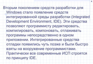4
Вторым поколением средств разработки для
Windows стало появление средств
интегрированной среды разработки (Integrated
Development Environment, IDE). Эти средства
позволяют программисту редактировать,
компилировать, компоновать, отлаживать
программы непосредственно в одном
приложении. Интегрированные средства
отладки появились чуть позже и были быстро
взяты на вооружение программистами.
Практически все современные ИСП строятся
по принципу IDE.
 