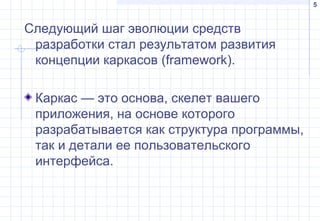5
Следующий шаг эволюции средств
разработки стал результатом развития
концепции каркасов (framework).
Каркас — это основа, скелет вашего
приложения, на основе которого
разрабатывается как структура программы,
так и детали ее пользовательского
интерфейса.
 