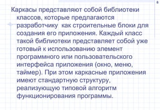 6
Каркасы представляют собой библиотеки
классов, которые предлагаются
разработчику как строительные блоки для
создания его приложения. Каждый класс
такой библиотеки представляет собой уже
готовый к использованию элемент
программного или пользовательского
интерфейса приложения (окно, меню,
таймер). При этом каркасные приложения
имеют стандартную структуру,
реализующую типовой алгоритм
функционирования программы.
 