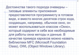 7
Достоинства такого подхода очевидны –
типовые элементы приложения
предоставляются программисту в готовом
виде, и вместо многих десятков строк кода,
создающих, например, обычное окно, он
может воспользоваться классом «Окно»,
который содержит в себе все необходимые
для работы окна методы и данные. В
качестве примера каркасов можно назвать
библиотеки MFC (Microsoft Foundation
Class), OWL (Object Windows Library).
 