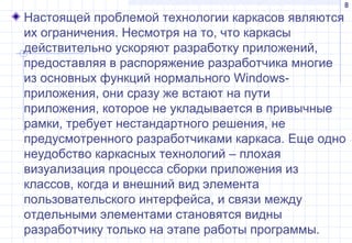 8
Настоящей проблемой технологии каркасов являются
их ограничения. Несмотря на то, что каркасы
действительно ускоряют разработку приложений,
предоставляя в распоряжение разработчика многие
из основных функций нормального Windows-
приложения, они сразу же встают на пути
приложения, которое не укладывается в привычные
рамки, требует нестандартного решения, не
предусмотренного разработчиками каркаса. Еще одно
неудобство каркасных технологий – плохая
визуализация процесса сборки приложения из
классов, когда и внешний вид элемента
пользовательского интерфейса, и связи между
отдельными элементами становятся видны
разработчику только на этапе работы программы.
 