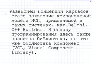 9
Развитием концепции каркасов
стало появление компонентной
модели ИСП, применяемой в
таких системах, как Delphi,
C++ Builder. В основу
программирования здесь также
положена библиотека, но это
уже библиотека компонент
(VCL, Visual Component
Library).
 