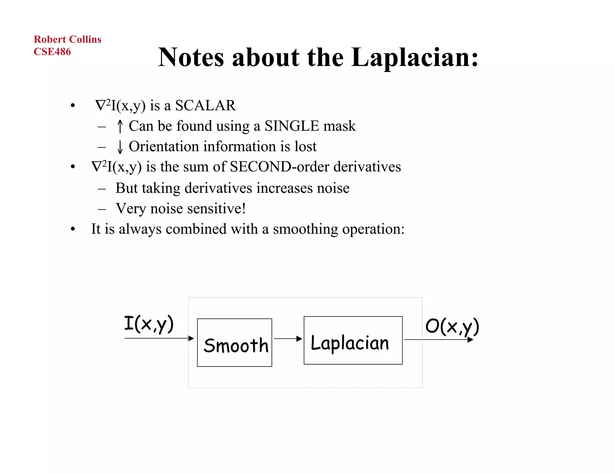Robert Collins
CSE486
                     Notes about the Laplacian:
       •  ∇2I(x,y) is a SCALAR
          – ↑ Can be found using a SINGLE mask
          – ↓ Orientation information is lost
       • ∇2I(x,y) is the sum of SECOND-order derivatives
          – But taking derivatives increases noise
          – Very noise sensitive!
       • It is always combined with a smoothing operation:




                 I(x,y)                                      O(x,y)
                           Smooth          Laplacian



O.Camps, PSU
 
