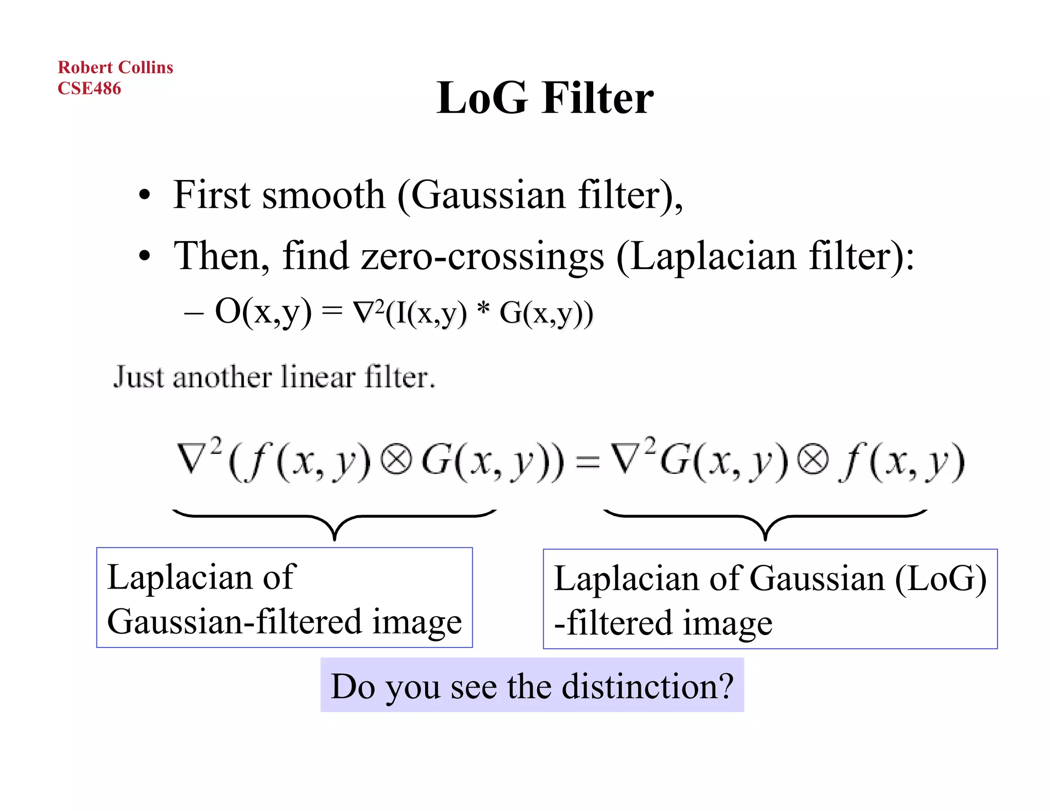 Robert Collins
CSE486
                                   LoG Filter
         • First smooth (Gaussian filter),
         • Then, find zero-crossings (Laplacian filter):
                 – O(x,y) = ∇2(I(x,y) * G(x,y))




     Laplacian of                          Laplacian of Gaussian (LoG)
     Gaussian-filtered image               -filtered image
                           Do you see the distinction?
O.Camps, PSU
 