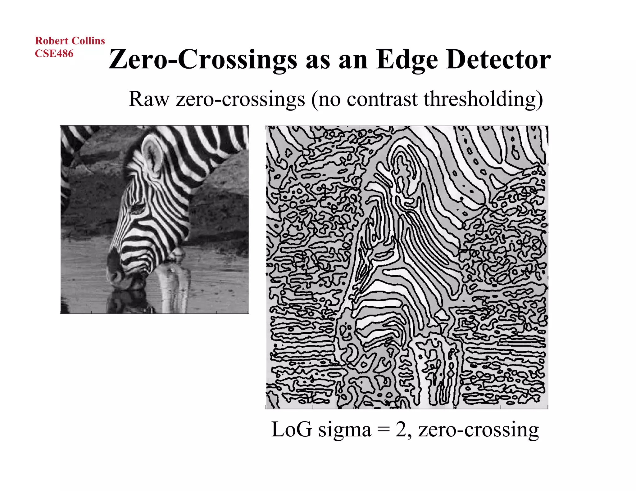 Robert Collins
CSE486
                 Zero-Crossings as an Edge Detector
                  Raw zero-crossings (no contrast thresholding)




                                 LoG sigma = 2, zero-crossing
 